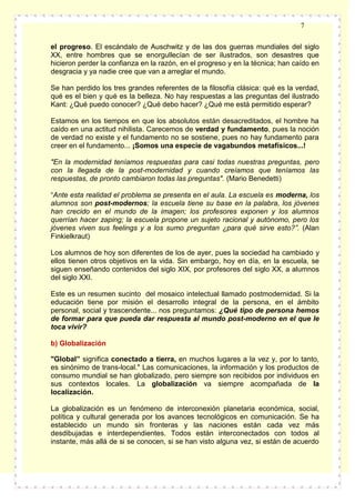 7
el progreso. El escándalo de Auschwitz y de las dos guerras mundiales del siglo
XX, entre hombres que se enorgullecían de ser ilustrados, son desastres que
hicieron perder la confianza en la razón, en el progreso y en la técnica; han caído en
desgracia y ya nadie cree que van a arreglar el mundo.
Se han perdido los tres grandes referentes de la filosofía clásica: qué es la verdad,
qué es el bien y qué es la belleza. No hay respuestas a las preguntas del ilustrado
Kant: ¿Qué puedo conocer? ¿Qué debo hacer? ¿Qué me está permitido esperar?
Estamos en los tiempos en que los absolutos están desacreditados, el hombre ha
caído en una actitud nihilista. Carecemos de verdad y fundamento, pues la noción
de verdad no existe y el fundamento no se sostiene, pues no hay fundamento para
creer en el fundamento... ¡Somos una especie de vagabundos metafísicos...!
"En la modernidad teníamos respuestas para casi todas nuestras preguntas, pero
con la llegada de la post-modernidad y cuando creíamos que teníamos las
respuestas, de pronto cambiaron todas las preguntas". (Mario Benedetti)
“Ante esta realidad el problema se presenta en el aula. La escuela es moderna, los
alumnos son post-modernos; la escuela tiene su base en la palabra, los jóvenes
han crecido en el mundo de la imagen; los profesores exponen y los alumnos
querrían hacer zaping; la escuela propone un sujeto racional y autónomo, pero los
jóvenes viven sus feelings y a los sumo preguntan ¿para qué sirve esto?”. (Alan
Finkielkraut)
Los alumnos de hoy son diferentes de los de ayer, pues la sociedad ha cambiado y
ellos tienen otros objetivos en la vida. Sin embargo, hoy en día, en la escuela, se
siguen enseñando contenidos del siglo XIX, por profesores del siglo XX, a alumnos
del siglo XXI.
Este es un resumen sucinto del mosaico intelectual llamado postmodernidad. Si la
educación tiene por misión el desarrollo integral de la persona, en el ámbito
personal, social y trascendente... nos preguntamos: ¿Qué tipo de persona hemos
de formar para que pueda dar respuesta al mundo post-moderno en el que le
toca vivir?
b) Globalización
"Global” significa conectado a tierra, en muchos lugares a la vez y, por lo tanto,
es sinónimo de trans-local." Las comunicaciones, la información y los productos de
consumo mundial se han globalizado, pero siempre son recibidos por individuos en
sus contextos locales. La globalización va siempre acompañada de la
localización.
La globalización es un fenómeno de interconexión planetaria económica, social,
política y cultural generada por los avances tecnológicos en comunicación. Se ha
establecido un mundo sin fronteras y las naciones están cada vez más
desdibujadas e interdependientes. Todos están interconectados con todos al
instante, más allá de si se conocen, si se han visto alguna vez, si están de acuerdo

 