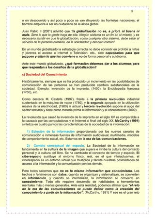 8
o en desacuerdo y así poco a poco se van diluyendo las fronteras nacionales; el
hombre empieza a ser un ciudadano de la aldea global.
Juan Pablo II (2001) advirtió que "la globalización no es, a priori, ni buena ni
mala. Será lo que la gente haga de ella. Ningún sistema es un fin en sí mismo, y es
necesario insistir en que la globalización, como cualquier otro sistema, debe estar al
servicio de la persona humana, de la solidaridad y del bien común".
En un mundo globalizado la estrategia correcta no debe consistir en prohibir a niños
y jóvenes el acceso a Internet o Televisión, etc., sino capacitarlos para que
juzguen y elijan lo que les conviene o no de forma personal y autónoma.
Ante este mundo globalizado, ¿qué formación debemos dar a los alumnos para
que respondan a los desafíos de la globalización?
c) Sociedad del Conocimiento
Históricamente, siempre que se ha producido un incremento en las posibilidades de
comunicación de las personas se han producido cambios substanciales en la
sociedad. Ejemplo: invención de la imprenta, (1450); la Enciclopedia francesa
(1760), etc.
Como destaca M. Castells (1997), frente a la primera revolución industrial
sustentada en la máquina de vapor (1780), y la segunda apoyada en la utilización
masiva de la electricidad, (1900) la actual y tercera revolución supone el auge del
sector terciario y tiene como materia prima la información y el conocimiento (2000).
La revolución que causó la invención de la imprenta en el siglo XV es comparable a
la causada por las computadoras y el Internet al final del siglo XX. McCarthy (1991)
sintetiza en cuatro puntos las características de la sociedad de la información:
1) Eclosión de la información proporcionada por los nuevos canales de
comunicación e inmensas fuentes de información audiovisual, multimedia, modelos
de comportamiento social, etc. Estamos en la era de las comunicaciones.
2) Cambio conceptual del espacio. La Sociedad de la Información se
fundamenta en la cultura de la imagen que supera e inhibe la cultura del contacto
personal y la cultura del libro. Se ha cambiado el concepto de tiempo y espacio. El
ciberespacio sustituye al entorno físico, real, en el que interactuamos; el
ciberespacio es un entorno virtual que multiplica y facilita nuestras posibilidades de
acceso a la información y la comunicación con los demás.
Pero todos sabemos que no es lo mismo información que conocimiento. Los
hechos y fenómenos son datos; cuando se organizan y sistematizan, se convierten
en información, y cuando se internalizan, la información se convierte en
conocimiento. Todo ello requiere desarrollo de habilidades o herramientas
mentales más o menos generales. Ante esta realidad, podemos afirmar que “el reto
de la era de las comunicaciones se puede definir como la creación del
conocimiento a partir de la información”. (McCarthy, 1991) Y ese es el gran reto

 