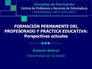 FORMACIÓN PERMANENTE DEL PROFESORADO Y PRÁCTICA EDUCATIVA: Perspectivas actuales Antonio Bolívar Universidad de Granada Jornadas de Formación Centros de Profesores y Recursos de Extremadura (Almendralejo, 26/27 abril 2007) 