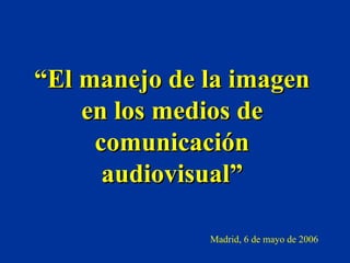 “ El manejo de la imagen en los medios de comunicación audiovisual” Madrid, 6 de mayo de 2006 