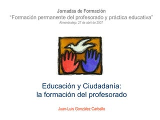 Educación y Ciudadanía: la formación del profesorado Juan-Luis González Carballo Jornadas de Formación “ Formación permanente del profesorado y práctica educativa” Almendralejo, 27 de abril de 2007 