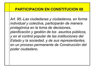 PARTICIPACION EN CONSTITUCION 08  Art. 95.-Las ciudadanas y ciudadanos, en forma individual y colectiva, participarán de manera protagónica en la toma de decisiones, planificación y gestión de los  asuntos públicos, y en el control popular de las instituciones del Estado y la sociedad, y de sus representantes, en un proceso permanente de Construcción del poder ciudadano.  