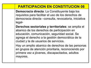 PARTICIPACION EN CONSTITUCION 08  Democracia directa : La Constituyente baja los requisitos para facilitar el uso de los derechos de democracia directa –consulta, revocatoria, iniciativa legal- Derechos sectoriales y territoriales : se amplia el abanico de los derechos de participación en educación, comunicación, seguridad social. Se agrega el derecho a la gestión democrática de la ciudad y la de usuarios de servicios.  Hay un amplio abanico de derechos de las personas en grupos de atención prioritaria, reconociendo por primera vez a jóvenes, discapacitados, adultos mayores.  