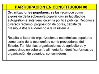 PARTICIPACION EN CONSTITUCION 08  Organizaciones populares:  se las reconoce como expresión de la soberanía popular con su facultad de autogestión e  intervención en la política pública. Reconoce: diversos reclamo, proposición de obras, debate de presupuestos y el derecho a la resistencia.  Resalta la labor de organizaciones económicas populares como parte de la economía y como proveedoras del Estado. También las organizaciones de agricultores y campesinos en soberanía alimentaría. Identifica formas de organización de usuarios, consumidores.  