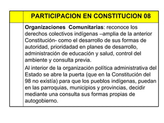 PARTICIPACION EN CONSTITUCION 08 Organizaciones  Comunitarias : reconoce los derechos colectivos indígenas –amplia de la anterior Constitución- como el desarrollo de sus formas de autoridad, prioridadad en planes de desarrollo, administración de educación y salud, control del ambiente y consulta previa. Al interior de la organización política administrativa del Estado se abre la puerta (que en la Constitución del 98 no existía) para que los pueblos indígenas, puedan en las parroquias, municipios y provincias, decidir mediante una consulta sus formas propias de autogobierno.  