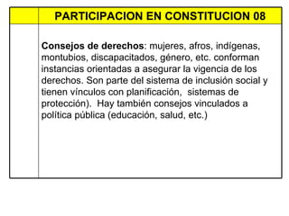 PARTICIPACION EN CONSTITUCION 08 Consejos de derechos : mujeres, afros, indígenas,  montubios, discapacitados, género, etc. conforman instancias orientadas a asegurar la vigencia de los derechos. Son parte del sistema de inclusión social y  tienen vínculos con planificación,  sistemas de protección).  Hay también consejos vinculados a política pública (educación, salud, etc.)  
