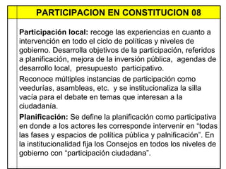 PARTICIPACION EN CONSTITUCION 08 Participación local:  recoge las experiencias en cuanto a intervención en todo el ciclo de políticas y niveles de gobierno. Desarrolla objetivos de la participación, referidos a planificación, mejora de la inversión pública,  agendas de desarrollo local,  presupuesto  participativo. Reconoce múltiples instancias de participación como veedurías, asambleas, etc.  y se institucionaliza la silla vacía para el debate en temas que interesan a la ciudadanía.  Planificación:  Se define la planificación como participativa en donde a los actores les corresponde intervenir en “todas las fases y espacios de política pública y palnificación”. En la institucionalidad fija los Consejos en todos los niveles de gobierno con “participación ciudadana”.  