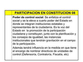 PARTICIPACION EN CONSTITUCION 08 Poder de control social : Se enfatiza el control social y se la eleva a cuarto poder del Estado en donde se integran instituciones estatales y  representantes de la ciudadanía. Es la voz del Estado en  la promoción de la participación ciudadana y constituyen, junto con la planificación y los consejos de igualdad, las instancias institucionales que tendrán gravitación en el campo de la participación. Además tendrá influencia en la medida en que tiene el encargo de nombrar directivos de unidades de control (Defensoría, Contraloría, Fiscalía, etc)  