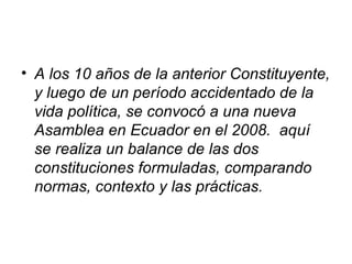 A los 10 años de la anterior Constituyente, y luego de un período accidentado de la vida política, se convocó a una nueva Asamblea en Ecuador en el 2008.  aquí se realiza un balance de las dos constituciones formuladas, comparando normas, contexto y las prácticas. 