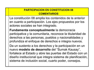 PARTICIPACION EN CONSTITUCION 08 COMENTARIOS La constitución 08 amplia los contenidos de la anterior en cuanto a participación.  Los ejes propuestos por los actores sociales se han integrado.  Fundamenta conceptualmente  la democracia participativa y la comunitaria, reconoce la titularidad de derechos a las personas, pueblos y nacionalidades y profundiza el enfoque de derechos e integra nuevos. Da un sustento a los derechos y la participación en un nuevo  modelo de desarrollo  del “Sumak Kausay”, fortalece al Estado y abre las puertas del Estado con un diseño institucional que integra sistema de planificación, sistema de inclusión social, cuarto poder, consejos.  