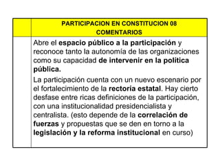 PARTICIPACION EN CONSTITUCION 08 COMENTARIOS Abre el  espacio público a la participación  y reconoce tanto la autonomía de las organizaciones como su capacidad  de intervenir en la política pública.  La participación cuenta con un nuevo escenario por el fortalecimiento de la  rectoría estatal . Hay cierto desfase entre ricas definiciones de la participación, con una institucionalidad presidencialista y centralista. (esto depende de la  correlación de fuerzas  y propuestas que se den en torno a la  legislación y la reforma institucional  en curso)  
