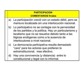 PARTICIPACION  COMENTARIOS finales La participación creció con un estado débil, pero se mantuvo localizada sin una interlocución nacional.  Lo participativo no se contagia con la perversidad de los partidos y la política. Hay un particularismo y lacalismo que no se resuelve debido tanto a las lógicas endógenas como a la ausencia de interlocutores a nivel nacional.  La democracia participativa resulta demasiado “cara” para los actores que prefieren lo extrainstitucional,  mas efectivo. Hay una convivencia (y distancia)  entre lo constitucional y legal con lo informal.  