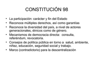 CONSTITUCIÓN 98   La participación: carácter y fin del Estado Reconoce múltiples derechos, así como garantías  Reconoce la diversidad del país, a nivel de actores generacionales, étnicos como de género. Mecanismos de democracia directa:  consulta, referéndum, revocatoria.  Consejos de política pública en torno a  salud, ambiente, niñez, educación, seguridad social y trabajo.  Marco (contradictorio) para la descentralización 