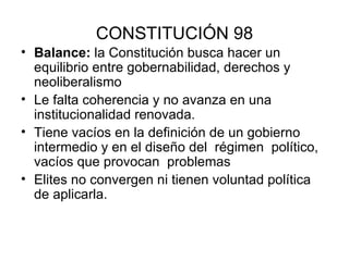 CONSTITUCIÓN 98 Balance:  la Constitución busca hacer un equilibrio entre gobernabilidad, derechos y neoliberalismo Le falta coherencia y no avanza en una institucionalidad renovada. Tiene vacíos en la definición de un gobierno intermedio y en el diseño del  régimen  político, vacíos que provocan  problemas Elites no convergen ni tienen voluntad política de aplicarla. 