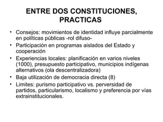 ENTRE DOS CONSTITUCIONES, PRACTICAS  Consejos: movimientos de identidad influye parcialmente en políticas públicas -rol difuso- Participación en programas aislados del Estado y cooperación  Experiencias locales: planificación en varios niveles (1000), presupuesto participativo, municipios indígenas alternativos (ola descentralizadora) Baja utilización de democracia directa (8) Limites: purismo participativo vs. perversidad de partidos, particularismo, localismo y preferencia por vías extrainstitucionales. 