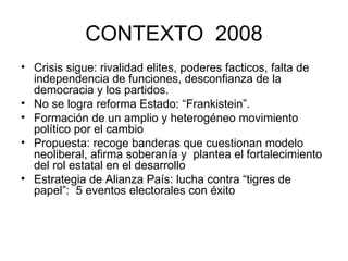 CONTEXTO  2008 Crisis sigue: rivalidad elites, poderes facticos, falta de independencia de funciones, desconfianza de la democracia y los partidos.  No se logra reforma Estado: “Frankistein”.  Formación de un amplio y heterogéneo movimiento político por el cambio Propuesta: recoge banderas que cuestionan modelo neoliberal, afirma soberanía y  plantea el fortalecimiento del rol estatal en el desarrollo  Estrategia de Alianza País: lucha contra “tigres de papel”:  5 eventos electorales con éxito 