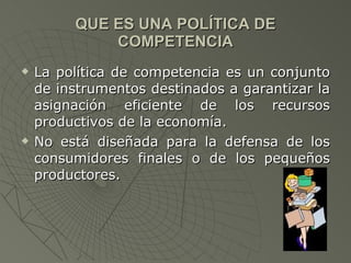 QUE ES UNA POLÍTICA DE COMPETENCIA La política de competencia es un conjunto de instrumentos destinados a garantizar la asignación eficiente de los recursos productivos de la economía. No está diseñada para la defensa de los consumidores finales o de los pequeños productores. 