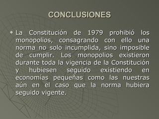 CONCLUSIONES La Constitución de 1979 prohibió los monopolios, consagrando con ello una norma no solo incumplida, sino imposible de cumplir. Los monopolios existieron durante toda la vigencia de la Constitución y hubiesen seguido existiendo en economías pequeñas como las nuestras aún en el caso que la norma hubiera seguido vigente. 