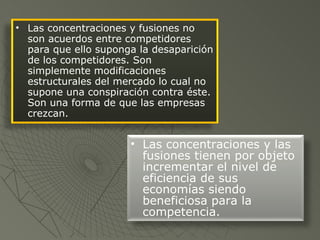 Las concentraciones y fusiones no son acuerdos entre competidores para que ello suponga la desaparición de los competidores. Son simplemente modificaciones estructurales del mercado lo cual no supone una conspiración contra éste. Son una forma de que las empresas crezcan.  Las concentraciones y las fusiones tienen por objeto incrementar el nivel de eficiencia de sus economías siendo beneficiosa para la competencia.  