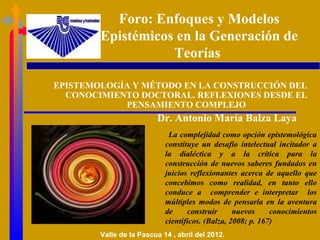 Foro: Enfoques y Modelos
        Epistémicos en la Generación de
                   Teorías

EPISTEMOLOGÍA Y MÉTODO EN LA CONSTRUCCIÓN DEL
  CONOCIMIENTO DOCTORAL. REFLEXIONES DESDE EL
            PENSAMIENTO COMPLEJO
                         Dr. Antonio María Balza Laya
                             La complejidad como opción epistemológica
                            constituye un desafío intelectual incitador a
                            la dialéctica y a la crítica para la
                            construcción de nuevos saberes fundados en
                            juicios reflexionantes acerca de aquello que
                            concebimos como realidad, en tanto ello
                            conduce a comprender e interpretar los
                            múltiples modos de pensarla en la aventura
                            de     construir      nuevos     conocimientos
                            científicos. (Balza, 2008; p. 167)
        Valle de la Pascua 14 , abril del 2012.
 