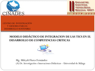 MODELO DIDÁCTICO DE INTEGRACION DE LAS TICS EN EL DESARROLLO DE COMPETENCIAS CRITICAS Mg. Mileydi Flores Fernández (A) Dr. Investigación e Innovaciones Didácticas – Universidad de Málaga CENTRO DE  INVESTIGACIÓN Y ASESORIA PARA EL DESARROLLO SOSTENIBLE 