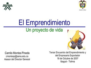 El Emprendimiento Un proyecto de vida Camilo Montes Pineda [email_address] Asesor del Director General Tercer Encuentro del Emprendimiento y del Empresario Exportador 18 de Octubre de 2007 Ibagué - Tolima 