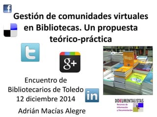 Gestión de comunidades virtuales 
en Bibliotecas. Un propuesta 
teórico-práctica 
Encuentro de 
Bibliotecarios de Toledo 
12 diciembre 2014 
Adrián Macías Alegre 
 