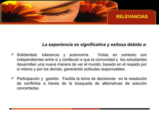 RELEVANCIAS La experiencia es significativa y exitosa debido a: Solidaridad, tolerancia y autonomía.  Vistas en contexto son independientes entre si y conllevan a que la comunidad y  los estudiantes desarrollen una nueva manera de ver el mundo, basado en el respeto por si mismo y por los demás, generando actitudes responsables. Participación y  gestión.  Facilita la toma de decisiones  en la resolución de conflictos a través de la búsqueda de alternativas de solución concertadas. 