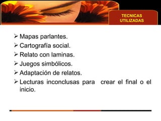 TECNICAS UTILIZADAS Mapas parlantes.  Cartografía social. Relato con laminas. Juegos simbólicos.  Adaptación de relatos. Lecturas inconclusas para  crear el final o el inicio.  