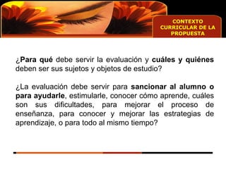 CONTEXTO CURRICULAR DE LA PROPUESTA ¿ Para qué  debe servir la evaluación y  cuáles y quiénes  deben ser sus sujetos y objetos de estudio? ¿La evaluación debe servir para  sancionar al alumno o para ayudarle , estimularle, conocer cómo aprende, cuáles son sus dificultades, para mejorar el proceso de enseñanza, para conocer y mejorar las estrategias de aprendizaje, o para todo al mismo tiempo? 