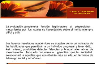 EL PAPEL Y LOS PROBLEMAS DE LA EVALUACIÓN La evaluación cumple una función legitimadora al proporcionar  mecanismos por  los  cuales se hacen juicios sobre el mérito (siempre difícil y útil). Los buenos resultados académicos se aceptan como un indicador de las habilidades que permitirán a un individuo progresar y tener éxito.  Así  mismo, posibilitan detectar falencias y brindar alternativas de mejoramiento.  Todo ello con miras a  garantizar que la  sociedad  seleccionará a aquellos que contribuirán más en ella, en términos de liderazgo social y económico. 