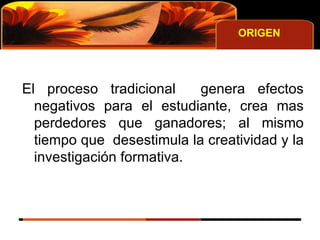 ORIGEN El proceso tradicional  genera efectos negativos para el estudiante, crea mas perdedores que ganadores; al mismo tiempo que  desestimula la creatividad y la investigación formativa. 