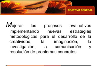 OBJETIVO GENERAL M ejorar los procesos evaluativos implementando nuevas estrategias metodológicas para el desarrollo de la creatividad, la imaginación, la investigación, la comunicación y resolución de problemas concretos. 