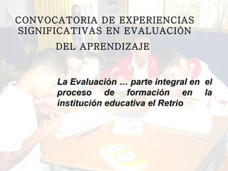 CONVOCATORIA DE EXPERIENCIAS SIGNIFICATIVAS EN EVALUACIÓN DEL APRENDIZAJE   La Evaluación … parte integral en  el proceso de formación en la institución educativa el Retrio 