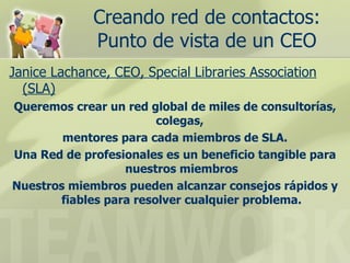 Creando red de contactos: Punto de vista de un CEO Janice Lachance, CEO, Special Libraries Association (SLA) Queremos crear un red global de miles de consultorías, colegas,  mentores para cada miembros de SLA. Una Red de profesionales es un beneficio tangible para nuestros miembros Nuestros miembros pueden alcanzar consejos rápidos y fiables para resolver cualquier problema. 