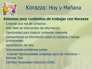 Korazza:  Hoy y Mañana   Estamos muy contentos de trabajar con Korazza Creando una red de contactos Sitio Web de intercambio de información  Oportunidad para traducir contenido relevante  Compartiendo la información sobre la industria y temas profesionales  Aprendiendo del otro  Solucionando problemas juntos  Creando Oportunidades conjuntas para los miembros – Korazza Club  Certified Association Executive  (CAE) 