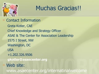 Muchas Gracias!! Contact Information   Greta Kotler, CAE Chief Knowledge and Strategy Officer ASAE & The Center for Association Leadership 1575 I Street, NW Washington, DC USA +1.202.326.9506 [email_address] Web site:  www.asaecenter.org/internatinalwelcome 