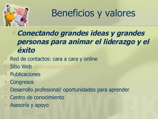 Beneficios y valores Conectando grandes ideas y grandes personas para animar el liderazgo y el éxito Red de contactos: cara a cara y online  Sitio Web  www.asaecenter.com   Publicaciones  Congresos  Desarrollo profesional/ oportunidades para aprender  Centro de conocimiento  Asesoría y apoyo  