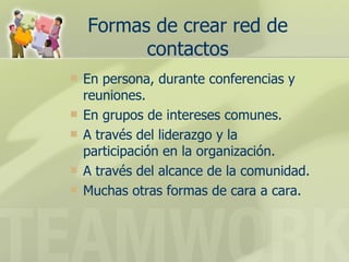Formas de crear red de contactos En persona, durante conferencias y reuniones. En grupos de intereses comunes. A través del liderazgo y la participación en la organización.  A través del alcance de la comunidad.  Muchas otras formas de cara a cara. 