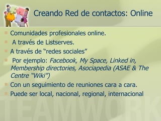 Creando Red de contactos: Online Comunidades profesionales online. A través de Listserves.  A través de “redes sociales”  Por ejemplo:  Facebook, My Space, Linked in, Membership directories, Asociapedia (ASAE & The Centre “Wiki”) Con un seguimiento de reuniones cara a cara.  Puede ser local, nacional, regional, internacional 