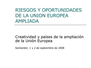 RIESGOS Y OPORTUNIDADES DE LA UNION EUROPEA AMPLIADA Creatividad y países de la ampliación de la Unión Europea Santander, 1 y 2 de septiembre de 2008 