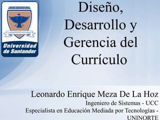 Diseño,
              Desarrollo y
              Gerencia del
               Currículo

  Leonardo Enrique Meza De La Hoz
                        Ingeniero de Sistemas - UCC
Especialista en Educación Mediada por Tecnologías -
                                         UNINORTE
 