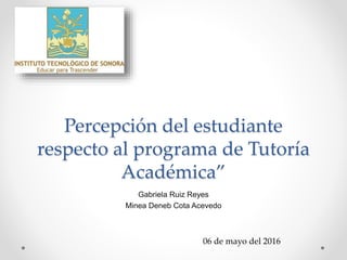Percepción del estudiante
respecto al programa de Tutoría
Académica”
Gabriela Ruiz Reyes
Minea Deneb Cota Acevedo
06 de mayo del 2016
 