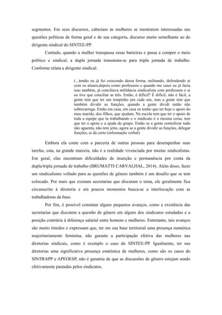 segmentos. Em seus discursos, caberiam às mulheres se mostrarem interessadas nas
questões políticas de forma geral e de sua categoria, discurso muito semelhante ao do
dirigente sindical do SINTEE-PP.
Contudo, quando a mulher transpassa essas barreiras e passa a compor o meio
político e sindical, a dupla jornada transmuta-se para tripla jornada de trabalho.
Conforme relata a dirigente sindical:
(...)então eu já fui crescendo dessa forma, militando, defendendo ai
com os alunos,depois como professora e quando me casei eu já fazia
isso também, já conciliava militância sindicalista com professora e ai
eu tive que conciliar as três. Então, é difícil? É difícil, não é fácil, a
gente tem que ter um tempinho pra cada um, mas a gente tem que
também dividir as funções, quando a gente dividi então não
sobrecarrega. Então em casa, em casa eu tenho que ter hoje o apoio do
meu marido, dos filhos, que ajudam. Na escola tem que ter o apoio de
toda a equipe que ta trabalhando e o sindicato é a mesma coisa, tem
que ter o apoio e a ajuda do grupo. Então se a gente centralizar tudo
não aguenta, não tem jeito, agora se a gente dividir as funções, delegar
funções, ai dá certo (informação verbal).
Embora ela conte com a parceria de outras pessoas para desempenhar suas
tarefas, esta, na grande maioria, não é a realidade vivenciada por muitas sindicalistas.
Em geral, elas encontram dificuldades de inserção e permanência por conta da
dupla/tripla jornada de trabalho (BRUMATTI CARVALHAL, 2014). Além disso, fazer
um sindicalismo voltado para as questões de gênero também é um desafio que se tem
colocado. Por mais que existam secretarias que discutam o tema, ele geralmente fica
circunscrito à diretoria e em poucos momentos busca-se a interlocução com as
trabalhadoras da base.
Por fim, é possível constatar alguns pequenos avanços, como a existência das
secretarias que discutem a questão de gênero em alguns dos sindicatos estudados e a
posição contrária à diferença salarial entre homens e mulheres. Entretanto, tais avanços
são muito tímidos e expressam que, ter em sua base territorial uma presença numérica
majoritariamente feminina, não garante a participação efetiva das mulheres nas
diretorias sindicais, como é exemplo o caso do SINTEE-PP. Igualmente, ter nas
diretorias uma significativa presença estatística de mulheres, como são os casos do
SINTRAPP e APEOESP, não é garantia de que as discussões de gênero estejam sendo
efetivamente pautadas pelos sindicatos.
 