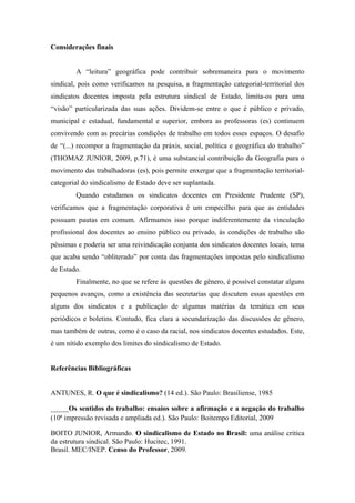 Considerações finais
A “leitura” geográfica pode contribuir sobremaneira para o movimento
sindical, pois como verificamos na pesquisa, a fragmentação categorial-territorial dos
sindicatos docentes imposta pela estrutura sindical de Estado, limita-os para uma
“visão” particularizada das suas ações. Dividem-se entre o que é público e privado,
municipal e estadual, fundamental e superior, embora as professoras (es) continuem
convivendo com as precárias condições de trabalho em todos esses espaços. O desafio
de “(...) recompor a fragmentação da práxis, social, política e geográfica do trabalho”
(THOMAZ JUNIOR, 2009, p.71), é uma substancial contribuição da Geografia para o
movimento das trabalhadoras (es), pois permite enxergar que a fragmentação territorial-
categorial do sindicalismo de Estado deve ser suplantada.
Quando estudamos os sindicatos docentes em Presidente Prudente (SP),
verificamos que a fragmentação corporativa é um empecilho para que as entidades
possuam pautas em comum. Afirmamos isso porque indiferentemente da vinculação
profissional dos docentes ao ensino público ou privado, às condições de trabalho são
péssimas e poderia ser uma reivindicação conjunta dos sindicatos docentes locais, tema
que acaba sendo “obliterado” por conta das fragmentações impostas pelo sindicalismo
de Estado.
Finalmente, no que se refere às questões de gênero, é possível constatar alguns
pequenos avanços, como a existência das secretarias que discutem essas questões em
alguns dos sindicatos e a publicação de algumas matérias da temática em seus
periódicos e boletins. Contudo, fica clara a secundarização das discussões de gênero,
mas também de outras, como é o caso da racial, nos sindicatos docentes estudados. Este,
é um nítido exemplo dos limites do sindicalismo de Estado.
Referências Bibliográficas
ANTUNES, R. O que é sindicalismo? (14 ed.). São Paulo: Brasiliense, 1985
_____Os sentidos do trabalho: ensaios sobre a afirmação e a negação do trabalho
(10ª impressão revisada e ampliada ed.). São Paulo: Boitempo Editorial, 2009
BOITO JUNIOR, Armando. O sindicalismo de Estado no Brasil: uma análise critica
da estrutura sindical. São Paulo: Hucitec, 1991.
Brasil. MEC/INEP. Censo do Professor, 2009.
 