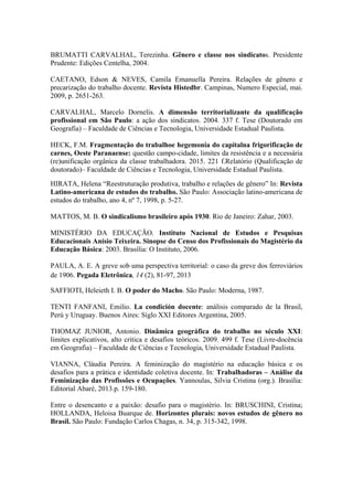 BRUMATTI CARVALHAL, Terezinha. Gênero e classe nos sindicatos. Presidente
Prudente: Edições Centelha, 2004.
CAETANO, Edson & NEVES, Camila Emanuella Pereira. Relações de gênero e
precarização do trabalho docente. Revista Histedbr. Campinas, Numero Especial, mai.
2009, p. 2651-263.
CARVALHAL, Marcelo Dornelis. A dimensão territorializante da qualificação
profissional em São Paulo: a ação dos sindicatos. 2004. 337 f. Tese (Doutorado em
Geografia) – Faculdade de Ciências e Tecnologia, Universidade Estadual Paulista.
HECK, F.M. Fragmentação do trabalhoe hegemonia do capitalna frigorificação de
carnes, Oeste Paranaense: questão campo-cidade, limites da resistência e a necessária
(re)unificação orgânica da classe trabalhadora. 2015. 221 f.Relatório (Qualificação de
doutorado)– Faculdade de Ciências e Tecnologia, Universidade Estadual Paulista.
HIRATA, Helena “Reestruturação produtiva, trabalho e relações de gênero” In: Revista
Latino-americana de estudos do trabalho. São Paulo: Associação latino-americana de
estudos do trabalho, ano 4, nº 7, 1998, p. 5-27.
MATTOS, M. B. O sindicalismo brasileiro após 1930. Rio de Janeiro: Zahar, 2003.
MINISTÉRIO DA EDUCAÇÃO. Instituto Nacional de Estudos e Pesquisas
Educacionais Anísio Teixeira. Sinopse do Censo dos Profissionais do Magistério da
Educação Básica: 2003. Brasília: O Instituto, 2006.
PAULA, A. E. A greve sob uma perspectiva territorial: o caso da greve dos ferroviários
de 1906. Pegada Eletrônica, 14 (2), 81-97, 2013
SAFFIOTI, Heleieth I. B. O poder do Macho. São Paulo: Moderna, 1987.
TENTI FANFANI, Emilio. La condición docente: análisis comparado de la Brasil,
Perú y Uruguay. Buenos Aires: Siglo XXI Editores Argentina, 2005.
THOMAZ JUNIOR, Antonio. Dinâmica geográfica do trabalho no século XXI:
limites explicativos, alto critica e desafios teóricos. 2009. 499 f. Tese (Livre-docência
em Geografia) – Faculdade de Ciências e Tecnologia, Universidade Estadual Paulista.
VIANNA, Cláudia Pereira. A feminização do magistério na educação básica e os
desafios para a prática e identidade coletiva docente. In: Trabalhadoras – Análise da
Feminização das Profissões e Ocupações. Yannoulas, Silvia Cristina (org.). Brasília:
Editorial Abaré, 2013.p. 159-180.
Entre o desencanto e a paixão: desafio para o magistério. In: BRUSCHINI, Cristina;
HOLLANDA, Heloisa Buarque de. Horizontes plurais: novos estudos de gênero no
Brasil. São Paulo: Fundação Carlos Chagas, n. 34, p. 315-342, 1998.
 