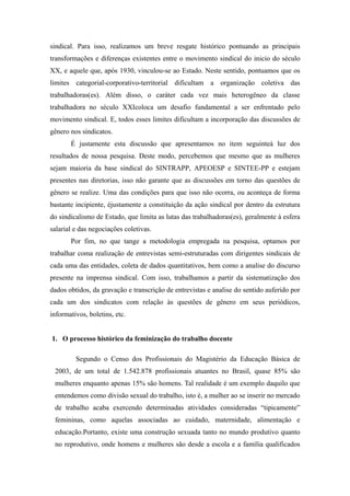 sindical. Para isso, realizamos um breve resgate histórico pontuando as principais
transformações e diferenças existentes entre o movimento sindical do inicio do século
XX, e aquele que, após 1930, vinculou-se ao Estado. Neste sentido, pontuamos que os
limites categorial-corporativo-territorial dificultam a organização coletiva das
trabalhadoras(es). Além disso, o caráter cada vez mais heterogêneo da classe
trabalhadora no século XXIcoloca um desafio fundamental a ser enfrentado pelo
movimento sindical. E, todos esses limites dificultam a incorporação das discussões de
gênero nos sindicatos.
É justamente esta discussão que apresentamos no item seguinteà luz dos
resultados de nossa pesquisa. Deste modo, percebemos que mesmo que as mulheres
sejam maioria da base sindical do SINTRAPP, APEOESP e SINTEE-PP e estejam
presentes nas diretorias, isso não garante que as discussões em torno das questões de
gênero se realize. Uma das condições para que isso não ocorra, ou aconteça de forma
bastante incipiente, éjustamente a constituição da ação sindical por dentro da estrutura
do sindicalismo de Estado, que limita as lutas das trabalhadoras(es), geralmente à esfera
salarial e das negociações coletivas.
Por fim, no que tange a metodologia empregada na pesquisa, optamos por
trabalhar coma realização de entrevistas semi-estruturadas com dirigentes sindicais de
cada uma das entidades, coleta de dados quantitativos, bem como a analise do discurso
presente na imprensa sindical. Com isso, trabalhamos a partir da sistematização dos
dados obtidos, da gravação e transcrição de entrevistas e analise do sentido auferido por
cada um dos sindicatos com relação às questões de gênero em seus periódicos,
informativos, boletins, etc.
1. O processo histórico da feminização do trabalho docente
Segundo o Censo dos Profissionais do Magistério da Educação Básica de
2003, de um total de 1.542.878 profissionais atuantes no Brasil, quase 85% são
mulheres enquanto apenas 15% são homens. Tal realidade é um exemplo daquilo que
entendemos como divisão sexual do trabalho, isto é, a mulher ao se inserir no mercado
de trabalho acaba exercendo determinadas atividades consideradas “tipicamente”
femininas, como aquelas associadas ao cuidado, maternidade, alimentação e
educação.Portanto, existe uma construção sexuada tanto no mundo produtivo quanto
no reprodutivo, onde homens e mulheres são desde a escola e a família qualificados
 