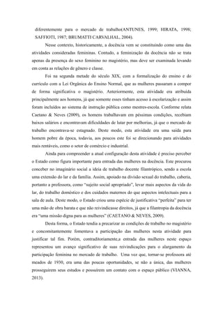 diferentemente para o mercado de trabalho(ANTUNES, 1999; HIRATA, 1998;
SAFFIOTI, 1987; BRUMATTI CARVALHAL, 2004).
Nesse contexto, historicamente, a docência vem se constituindo como uma das
atividades consideradas femininas. Contudo, a feminização da docência não se trata
apenas da presença do sexo feminino no magistério, mas deve ser examinada levando
em conta as relações de gênero e classe.
Foi na segunda metade do século XIX, com a formalização do ensino e do
currículo com a Lei Orgânica do Ensino Normal, que as mulheres passaram a compor
de forma significativa o magistério. Anteriormente, esta atividade era atribuída
principalmente aos homens, já que somente esses tinham acesso à escolarização e assim
foram incluídos ao sistema de instrução pública como mestres-escola. Conforme relata
Caetano & Neves (2009), os homens trabalhavam em péssimas condições, recebiam
baixos salários e encontravam dificuldades de lutar por melhorias, já que o mercado de
trabalho encontrava-se estagnado. Deste modo, esta atividade era uma saída para
homem pobre da época, todavia, aos poucos este foi se direcionando para atividades
mais rentáveis, como o setor de comércio e industrial.
Ainda para compreender a atual configuração desta atividade é preciso perceber
o Estado como figura importante para entrada das mulheres na docência. Este procurou
conceber no imaginário social a ideia de trabalho docente filantrópico, sendo a escola
uma extensão do lar e da família. Assim, apoiado na divisão sexual do trabalho, caberia,
portanto a professora, como “sujeito social apropriado”, levar mais aspectos da vida do
lar, do trabalho doméstico e dos cuidados maternos do que aspectos intelectuais para a
sala de aula. Deste modo, o Estado criou uma espécie de justificativa “perfeita” para ter
uma mão de obra barata e que não reivindicasse direitos, já que a filantropia da docência
era “uma missão digna para as mulheres” (CAETANO & NEVES, 2009).
Desta forma, o Estado tendia a precarizar as condições de trabalho no magistério
e concomitantemente fomentava a participação das mulheres nesta atividade para
justificar tal fim. Porém, contraditoriamente,a entrada das mulheres neste espaço
representou um avanço significativo de suas reivindicações para o alargamento da
participação feminina no mercado de trabalho. Uma vez que, tornar-se professora até
meados de 1930, era uma das poucas oportunidades, se não a única, das mulheres
prosseguirem seus estudos e possuírem um contato com o espaço público (VIANNA,
2013).
 