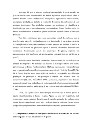 Nos anos 90, com o advento neoliberal acompanhado da reestruturação, as
politicas educacionais implementadas no Brasil repercutem negativamente sobre o
trabalho docente. Vianna (1998) constata nesse período o processo de arrocho salarial,
as precárias condições de trabalho e o aumento do numero de professoras(es) com
contratos temporários. Tais condições geravam um sentimento de decadência e
humilhação que marcavam o discurso do professorado do Ensino Fundamental e do
Ensino Médio na cidade de São Paulo quando descreviam o quadro caótico da educação
brasileira.
Tais fatos contribuíram para certo desprestigio social da profissão, mas a
desvalorização não poder justificada apenas pela feminização, já que a depreciação da
docência já vinha acontecendo quando era ocupada somente por homens. Contudo, a
inserção das mulheres em profissões ligadas às funções consideradas femininas são
socialmente desvalorizadas devido aos estereótipos de gênero, expresso em
pensamentos do tipo “professora não precisa ganhar bem, pois tem um marido que a
provê”.
A divisão sexual do trabalho também está presente dentro das estratificações da
carreira do magistério. As mulheres são maioria na Educação Infantil com 97,9%
participação, e no Ensino Fundamental com 82,2% de presença, mas vale ressaltar que
aqui existem distinções significativas quanto aos anos iniciais (90,8%) e finais (73,5%).
Já o Ensino Superior conta com 44,8% de mulheres, incorporadas em diferentes
proporções na graduação e pós-graduação e também nas distintas áreas do
conhecimento (BRASIL, MEC/INEP, 2009). Além disso, encontramos mais homens
exatamente nos níveis e modalidades de ensino que ainda oferecem maior remuneração
e usufruem mais prestigio social, como é por exemplo, nas universidades (VIANNA,
2013).
Enfim, foi a partir dessas transformações históricas que a mulher passou a
ocupar majoritariamente a função docente. Apesar de este ser precarizado, mal
remunerado e ainda executar a dupla jornada de trabalho, a atuação das mulheres neste
espaço demostra a caminhada a uma nova configuração social. Ademais, é neste ínterim
que pode surgir à possibilidade para sua emancipação enquanto gênero subordinado.
2. A fragmentação corporativa-categorial-territorial do sindicalismo de Estado:
entraves para o avanço nas discussões de gênero
 