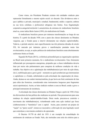 Como vimos, em Presidente Prudente existem três entidades sindicais para
representar formalmente o mesmo sujeito social: a/o docente. Eles dividem-se entre o
que é público e privado, municipal e estadual, fundamental, médio e superior, embora
na sua lavra cotidiana o professor(a) ultrapasse tais limites. Essa fragmentação
corporativa-categorial-territorial é característica da estrutura do sindicalismo brasileiro
atual ou, como indica Boito Junior (1991), do sindicalismo de Estado.
O sindicalismo brasileiro passou por inúmeras transformações ao longo de sua
história. É a partir da década 1930, com o pacto das classes dominantes na Ditadura
varguista, que o Estado passa a intervir diretamente nas relações capital-trabalho.
Todavia, o período anterior, mais especificamente nas três primeiras décadas do século
XX, foi marcado por inúmeras greves e manifestações pautadas numa luta
revolucionária, ou seja, as ações políticas do sindicalismo brasileiro eram absolutamente
autônomas frente ao Estado.
Segundo De Paula (2013), a referência primordial para as organizações operárias
no Brasil neste primeiro momento, foi o sindicalismo revolucionário. Este, fortemente
influenciado por pressupostos anarquistas, propunha que a classe trabalhadora deveria
lutar por meios não parlamentares para conquista de melhores condições de vida e
trabalho. Seu objetivo era a aglutinação das trabalhadoras(es) por meio da ação direta,
isto é, mobilização para a greve geral – momento no qual acreditavam que destronariam
o capitalismo e o Estado, substituindo-os pela articulação das organizações de classe.
Ainda, destaca-se seu caráter internacionalista, já que havia um forte sentimento de luta
para além das fronteiras, considerando estas instrumentos burgueses para fragmentar
as(os) operárias(os). Assim, as lutas sindicais roubam a cena no Brasil, sendo a greve o
principal instrumento de resistência.
A articulação das classes dominantes na Ditadura Vargas a partir de 1930 é fruto
da efervescência da luta política dos sindicatos no período. Elas pressionavam para uma
mudança da relação capital-trabalho-Estado. Deste modo, procurou-se controlar o
movimento das trabalhadoras(es), vislumbrando então uma ação sindical que fosse
colaboracionista e “harmônica” com o capital. Assim, para construir um projeto de
“nação” ou “pacto social”, tornava-se necessário a efetivação de uma legislação social
que controlasse o movimento combativo do operariado.
O Decreto 19.770 de abril de 1931 é um exemplo da consolidação do
atrelamento do sindicato ao Estado. Nele, são instituídos uma série de critérios para a
 